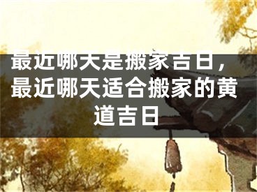 最近哪天是搬家吉日，最近哪天适合搬家的黄道吉日
