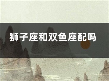狮子座和双鱼座配吗