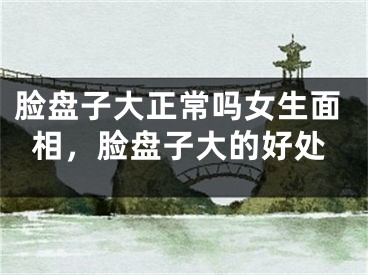 脸盘子大正常吗女生面相，脸盘子大的好处