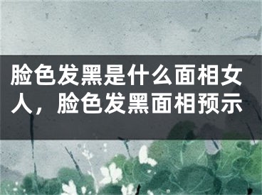 脸色发黑是什么面相女人，脸色发黑面相预示
