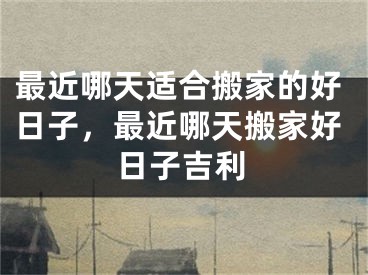 最近哪天适合搬家的好日子，最近哪天搬家好日子吉利