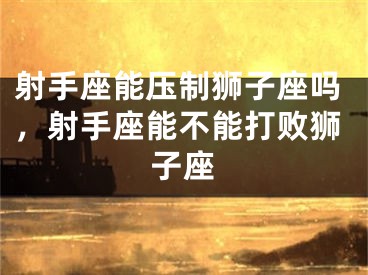 射手座能压制狮子座吗，射手座能不能打败狮子座