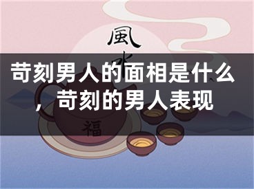 苛刻男人的面相是什么，苛刻的男人表现
