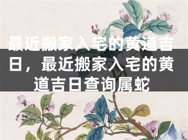 最近搬家入宅的黄道吉日,最近搬家入宅的黄道吉日查询属蛇