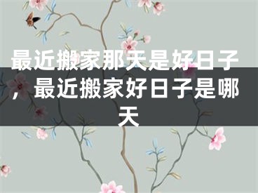 最近搬家那天是好日子,最近搬家好日子是哪天