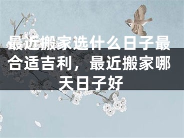 最近搬家选什么日子最合适吉利，最近搬家哪天日子好 