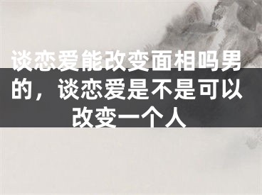 谈恋爱能改变面相吗男的，谈恋爱是不是可以改变一个人 