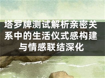 塔罗牌测试解析亲密关系中的生活仪式感构建与情感联结深化