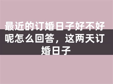 最近的订婚日子好不好呢怎么回答，这两天订婚日子