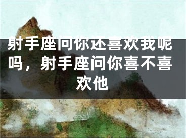 射手座问你还喜欢我呢吗，射手座问你喜不喜欢他