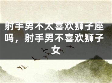 射手男不太喜欢狮子座吗,射手男不喜欢狮子女