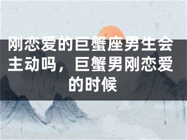 刚恋爱的巨蟹座男生会主动吗，巨蟹男刚恋爱的时候
