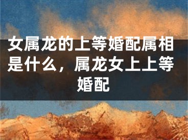 女属龙的上等婚配属相是什么，属龙女上上等婚配