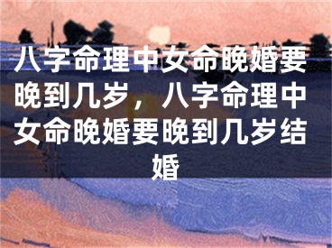 八字命理中女命晚婚要晚到几岁，八字命理中女命晚婚要晚到几岁结婚