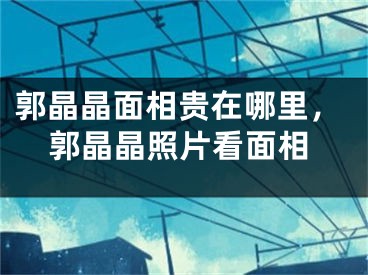 郭晶晶面相贵在哪里，郭晶晶照片看面相