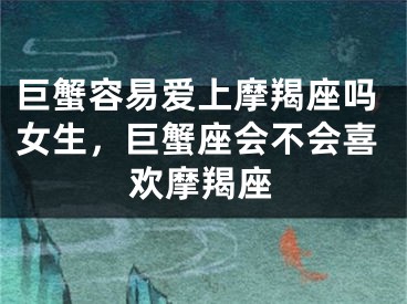巨蟹容易爱上摩羯座吗女生，巨蟹座会不会喜欢摩羯座