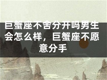 巨蟹座不舍分开吗男生会怎么样，巨蟹座不愿意分手