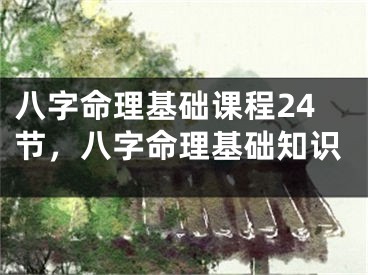 八字命理基础课程24节，八字命理基础知识