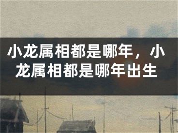 小龙属相都是哪年,小龙属相都是哪年出生