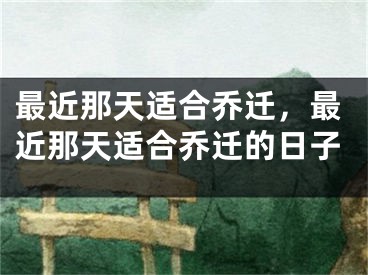 最近那天适合乔迁,最近那天适合乔迁的日子