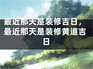 最近那天是装修吉日,最近那天是装修黄道吉日