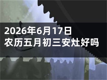 2026年6月17日农历五月初三安灶好吗