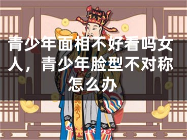 青少年面相不好看吗女人,青少年脸型不对称怎么办