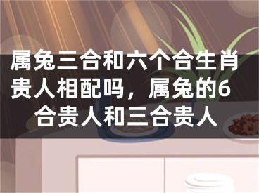 属兔三合和六个合生肖贵人相配吗，属兔的6合贵人和三合贵人