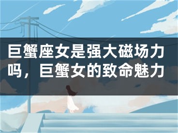 巨蟹座女是强大磁场力吗,巨蟹女的致命魅力