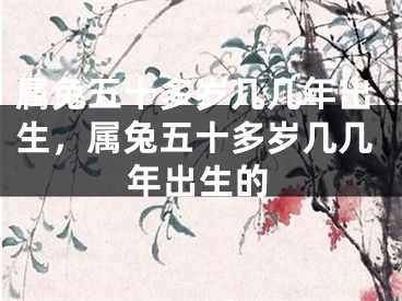 属兔五十多岁几几年出生，属兔五十多岁几几年出生的