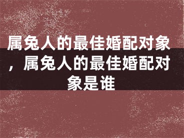属兔人的最佳婚配对象,属兔人的最佳婚配对象是谁