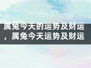 属兔今天的运势及财运，属兔今天运势及财运