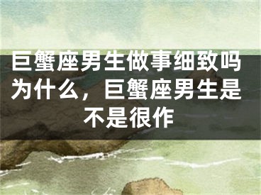 巨蟹座男生做事细致吗为什么，巨蟹座男生是不是很作