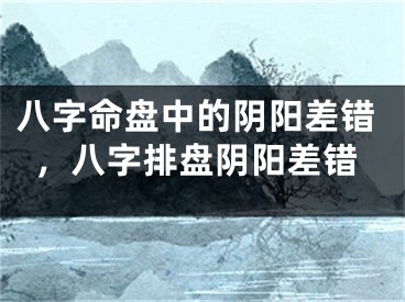八字命盘中的阴阳差错，八字排盘阴阳差错