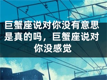 巨蟹座说对你没有意思是真的吗，巨蟹座说对你没感觉