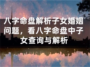 八字命盘解析子女婚姻问题，看八字命盘中子女查询与解析