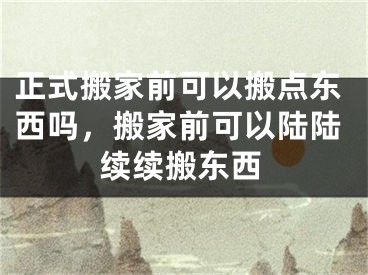 正式搬家前可以搬点东西吗,搬家前可以陆陆续续搬东西