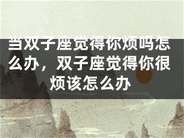 当双子座觉得你烦吗怎么办，双子座觉得你很烦该怎么办