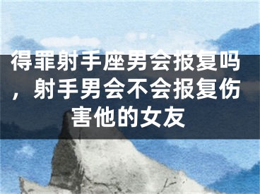 得罪射手座男会报复吗,射手男会不会报复伤害他的女友