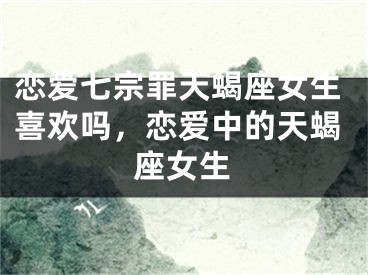 恋爱七宗罪天蝎座女生喜欢吗，恋爱中的天蝎座女生