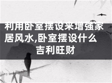 利用卧室摆设来增强家居风水,卧室摆设什么吉利旺财