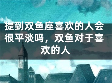 提到双鱼座喜欢的人会很平淡吗，双鱼对于喜欢的人