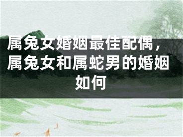 属兔女婚姻最佳配偶，属兔女和属蛇男的婚姻如何