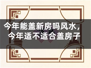 今年能盖新房吗风水，今年适不适合盖房子