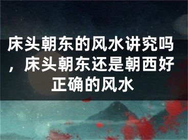 床头朝东的风水讲究吗，床头朝东还是朝西好正确的风水
