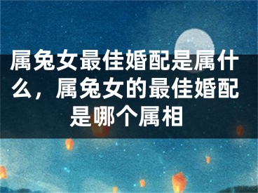 属兔女最佳婚配是属什么，属兔女的最佳婚配是哪个属相