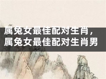 属兔女最佳配对生肖，属兔女最佳配对生肖男