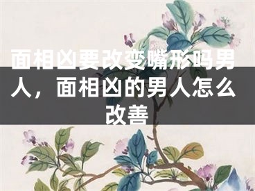 面相凶要改变嘴形吗男人,面相凶的男人怎么改善