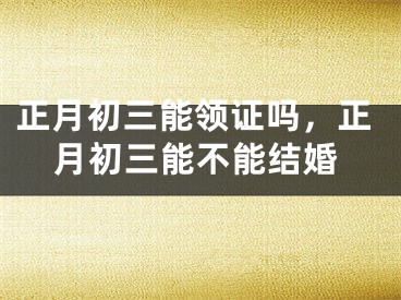 正月初三能领证吗,正月初三能不能结婚
