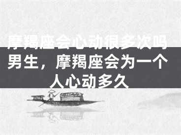 摩羯座会心动很多次吗男生，摩羯座会为一个人心动多久